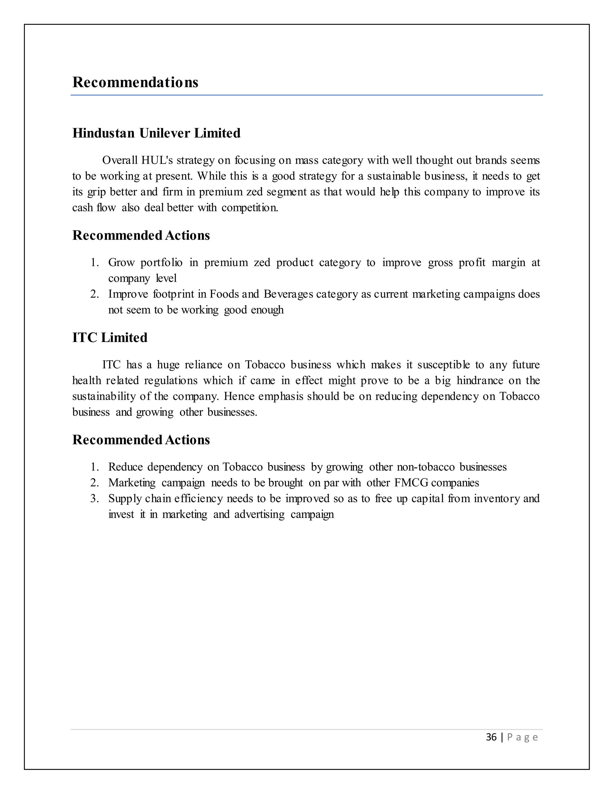 36 | P a g e
Recommendations
Hindustan Unilever Limited
Overall HUL's strategy on focusing on mass category with well thought out brands seems
to be working at present. While this is a good strategy for a sustainable business, it needs to get
its grip better and firm in premium zed segment as that would help this company to improve its
cash flow also deal better with competition.
RecommendedActions
1. Grow portfolio in premium zed product category to improve gross profit margin at
company level
2. Improve footprint in Foods and Beverages category as current marketing campaigns does
not seem to be working good enough
ITC Limited
ITC has a huge reliance on Tobacco business which makes it susceptible to any future
health related regulations which if came in effect might prove to be a big hindrance on the
sustainability of the company. Hence emphasis should be on reducing dependency on Tobacco
business and growing other businesses.
RecommendedActions
1. Reduce dependency on Tobacco business by growing other non-tobacco businesses
2. Marketing campaign needs to be brought on par with other FMCG companies
3. Supply chain efficiency needs to be improved so as to free up capital from inventory and
invest it in marketing and advertising campaign
 