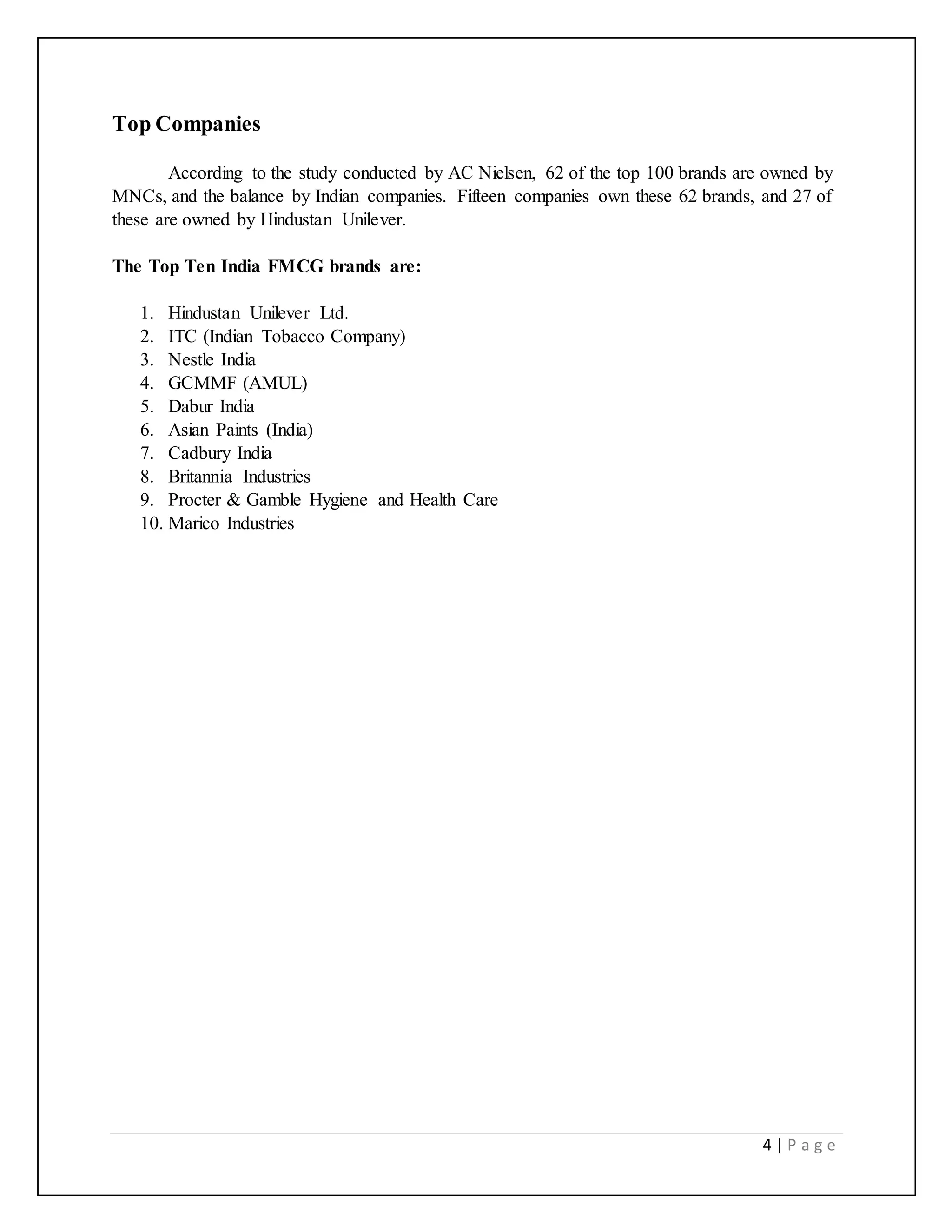 4 | P a g e
Top Companies
According to the study conducted by AC Nielsen, 62 of the top 100 brands are owned by
MNCs, and the balance by Indian companies. Fifteen companies own these 62 brands, and 27 of
these are owned by Hindustan Unilever.
The Top Ten India FMCG brands are:
1. Hindustan Unilever Ltd.
2. ITC (Indian Tobacco Company)
3. Nestle India
4. GCMMF (AMUL)
5. Dabur India
6. Asian Paints (India)
7. Cadbury India
8. Britannia Industries
9. Procter & Gamble Hygiene and Health Care
10. Marico Industries
 