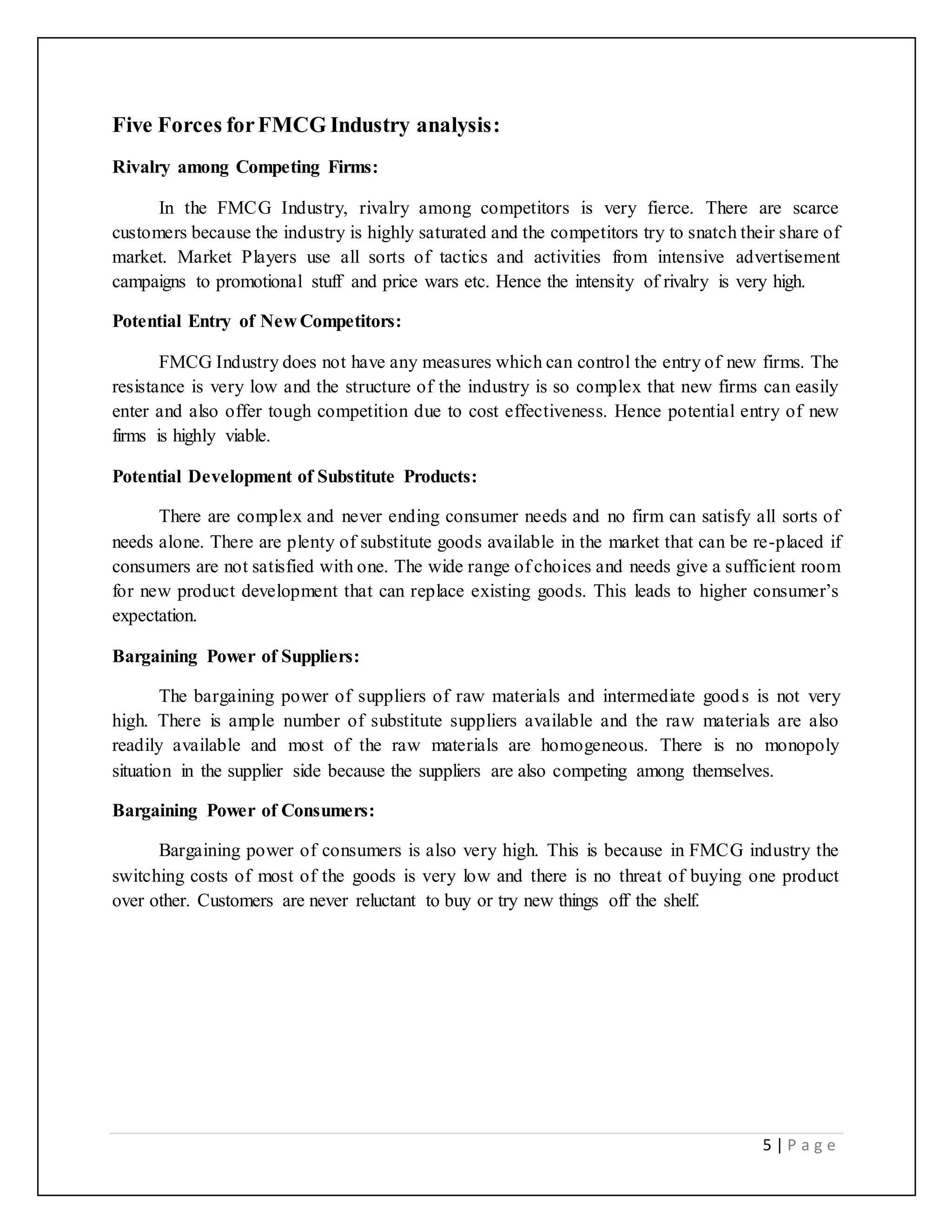 5 | P a g e
Five Forces forFMCG Industry analysis:
Rivalry among Competing Firms:
In the FMCG Industry, rivalry among competitors is very fierce. There are scarce
customers because the industry is highly saturated and the competitors try to snatch their share of
market. Market Players use all sorts of tactics and activities from intensive advertisement
campaigns to promotional stuff and price wars etc. Hence the intensity of rivalry is very high.
Potential Entry of New Competitors:
FMCG Industry does not have any measures which can control the entry of new firms. The
resistance is very low and the structure of the industry is so complex that new firms can easily
enter and also offer tough competition due to cost effectiveness. Hence potential entry of new
firms is highly viable.
Potential Development of Substitute Products:
There are complex and never ending consumer needs and no firm can satisfy all sorts of
needs alone. There are plenty of substitute goods available in the market that can be re-placed if
consumers are not satisfied with one. The wide range of choices and needs give a sufficient room
for new product development that can replace existing goods. This leads to higher consumer’s
expectation.
Bargaining Power of Suppliers:
The bargaining power of suppliers of raw materials and intermediate goods is not very
high. There is ample number of substitute suppliers available and the raw materials are also
readily available and most of the raw materials are homogeneous. There is no monopoly
situation in the supplier side because the suppliers are also competing among themselves.
Bargaining Power of Consumers:
Bargaining power of consumers is also very high. This is because in FMCG industry the
switching costs of most of the goods is very low and there is no threat of buying one product
over other. Customers are never reluctant to buy or try new things off the shelf.
 