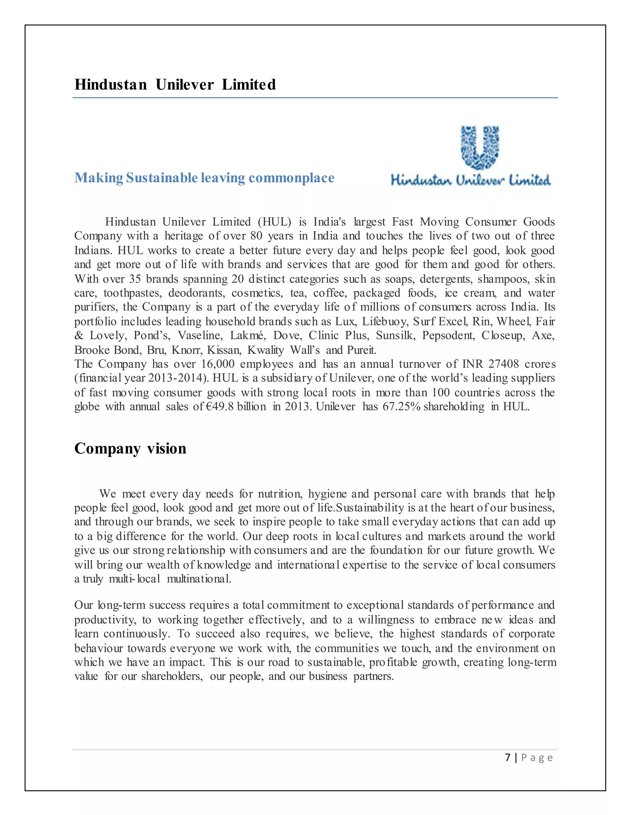 7 | P a g e
Hindustan Unilever Limited
Making Sustainable leaving commonplace
Hindustan Unilever Limited (HUL) is India's largest Fast Moving Consumer Goods
Company with a heritage of over 80 years in India and touches the lives of two out of three
Indians. HUL works to create a better future every day and helps people feel good, look good
and get more out of life with brands and services that are good for them and good for others.
With over 35 brands spanning 20 distinct categories such as soaps, detergents, shampoos, skin
care, toothpastes, deodorants, cosmetics, tea, coffee, packaged foods, ice cream, and water
purifiers, the Company is a part of the everyday life of millions of consumers across India. Its
portfolio includes leading household brands such as Lux, Lifebuoy, Surf Excel, Rin, Wheel, Fair
& Lovely, Pond’s, Vaseline, Lakmé, Dove, Clinic Plus, Sunsilk, Pepsodent, Closeup, Axe,
Brooke Bond, Bru, Knorr, Kissan, Kwality Wall’s and Pureit.
The Company has over 16,000 employees and has an annual turnover of INR 27408 crores
(financial year 2013-2014). HUL is a subsidiary of Unilever, one of the world’s leading suppliers
of fast moving consumer goods with strong local roots in more than 100 countries across the
globe with annual sales of €49.8 billion in 2013. Unilever has 67.25% shareholding in HUL.
Company vision
We meet every day needs for nutrition, hygiene and personal care with brands that help
people feel good, look good and get more out of life.Sustainability is at the heart of our business,
and through our brands, we seek to inspire people to take small everyday actions that can add up
to a big difference for the world. Our deep roots in local cultures and markets around the world
give us our strong relationship with consumers and are the foundation for our future growth. We
will bring our wealth of knowledge and international expertise to the service of local consumers
a truly multi-local multinational.
Our long-term success requires a total commitment to exceptional standards of performance and
productivity, to working together effectively, and to a willingness to embrace new ideas and
learn continuously. To succeed also requires, we believe, the highest standards of corporate
behaviour towards everyone we work with, the communities we touch, and the environment on
which we have an impact. This is our road to sustainable, profitable growth, creating long-term
value for our shareholders, our people, and our business partners.
 