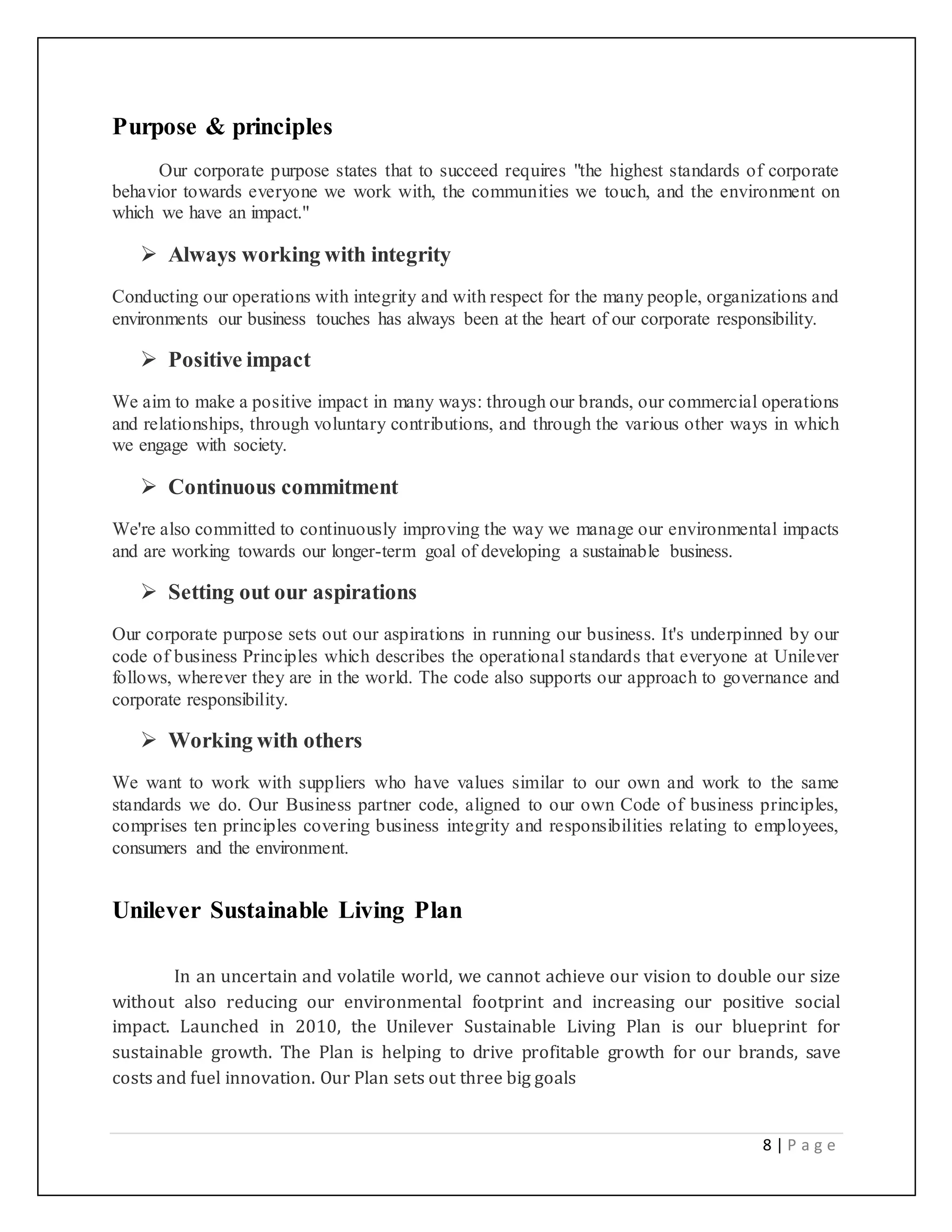 8 | P a g e
Purpose & principles
Our corporate purpose states that to succeed requires "the highest standards of corporate
behavior towards everyone we work with, the communities we touch, and the environment on
which we have an impact."
 Always working with integrity
Conducting our operations with integrity and with respect for the many people, organizations and
environments our business touches has always been at the heart of our corporate responsibility.
 Positive impact
We aim to make a positive impact in many ways: through our brands, our commercial operations
and relationships, through voluntary contributions, and through the various other ways in which
we engage with society.
 Continuous commitment
We're also committed to continuously improving the way we manage our environmental impacts
and are working towards our longer-term goal of developing a sustainable business.
 Setting out our aspirations
Our corporate purpose sets out our aspirations in running our business. It's underpinned by our
code of business Principles which describes the operational standards that everyone at Unilever
follows, wherever they are in the world. The code also supports our approach to governance and
corporate responsibility.
 Working with others
We want to work with suppliers who have values similar to our own and work to the same
standards we do. Our Business partner code, aligned to our own Code of business principles,
comprises ten principles covering business integrity and responsibilities relating to employees,
consumers and the environment.
Unilever Sustainable Living Plan
In an uncertain and volatile world, we cannot achieve our vision to double our size
without also reducing our environmental footprint and increasing our positive social
impact. Launched in 2010, the Unilever Sustainable Living Plan is our blueprint for
sustainable growth. The Plan is helping to drive profitable growth for our brands, save
costs and fuel innovation. Our Plan sets out three big goals
 