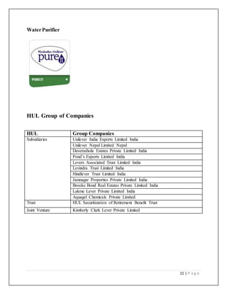 11 | P a g e
WaterPurifier
HUL Group of Companies
HUL Group Companies
Subsidiaries Unilever India Exports Limited India
Unilever Nepal Limited Nepal
Daverashola Estates Private Limited India
Pond’s Exports Limited India
Levers Associated Trust Limited India
Levindra Trust Limited India
Hindlever Trust Limited India
Jamnagar Properties Private Limited India
Brooke Bond Real Estates Private Limited India
Lakme Lever Private Limited India
Aquagel Chemicals Private Limited
Trust HUL Securitization of Retirement Benefit Trust
Joint Venture Kimberly Clark Lever Private Limited
 