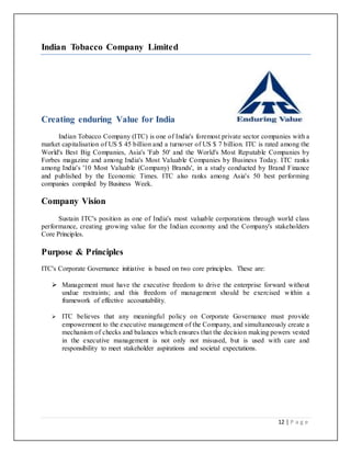 12 | P a g e
Indian Tobacco Company Limited
Creating enduring Value for India
Indian Tobacco Company (ITC) is one of India's foremost private sector companies with a
market capitalisation of US $ 45 billion and a turnover of US $ 7 billion. ITC is rated among the
World's Best Big Companies, Asia's 'Fab 50' and the World's Most Reputable Companies by
Forbes magazine and among India's Most Valuable Companies by Business Today. ITC ranks
among India's '10 Most Valuable (Company) Brands', in a study conducted by Brand Finance
and published by the Economic Times. ITC also ranks among Asia's 50 best performing
companies compiled by Business Week.
Company Vision
Sustain ITC's position as one of India's most valuable corporations through world class
performance, creating growing value for the Indian economy and the Company's stakeholders
Core Principles.
Purpose & Principles
ITC's Corporate Governance initiative is based on two core principles. These are:
 Management must have the executive freedom to drive the enterprise forward without
undue restraints; and this freedom of management should be exercised within a
framework of effective accountability.
 ITC believes that any meaningful policy on Corporate Governance must provide
empowerment to the executive management of the Company, and simultaneously create a
mechanism of checks and balances which ensures that the decision making powers vested
in the executive management is not only not misused, but is used with care and
responsibility to meet stakeholder aspirations and societal expectations.
 