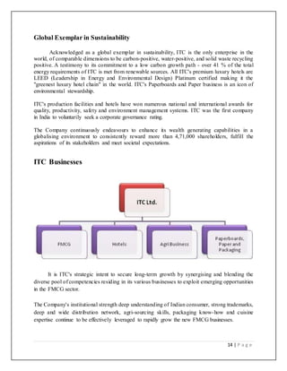 14 | P a g e
Global Exemplar in Sustainability
Acknowledged as a global exemplar in sustainability, ITC is the only enterprise in the
world, of comparable dimensions to be carbon-positive, water-positive, and solid waste recycling
positive. A testimony to its commitment to a low carbon growth path - over 41 % of the total
energy requirements of ITC is met from renewable sources. All ITC's premium luxury hotels are
LEED (Leadership in Energy and Environmental Design) Platinum certified making it the
"greenest luxury hotel chain" in the world. ITC's Paperboards and Paper business is an icon of
environmental stewardship.
ITC's production facilities and hotels have won numerous national and international awards for
quality, productivity, safety and environment management systems. ITC was the first company
in India to voluntarily seek a corporate governance rating.
The Company continuously endeavours to enhance its wealth generating capabilities in a
globalising environment to consistently reward more than 4,71,000 shareholders, fulfill the
aspirations of its stakeholders and meet societal expectations.
ITC Businesses
It is ITC's strategic intent to secure long-term growth by synergising and blending the
diverse pool of competencies residing in its various businesses to exploit emerging opportunities
in the FMCG sector.
The Company's institutional strength deep understanding of Indian consumer, strong trademarks,
deep and wide distribution network, agri-sourcing skills, packaging know-how and cuisine
expertise continue to be effectively leveraged to rapidly grow the new FMCG businesses.
 