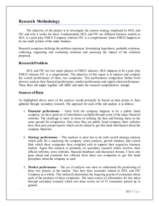 16 | P a g e
Research Methodology
The objective of the project is to investigate the current strategy employed by HUL and
ITC and why it works for them. Fundamentally HUL and ITC are different business models as
HUL is a pure play FMCG Company whereas ITC is a conglomerate where FMCG happens to
be one small portion of the entire business.
Research comprises defining the problem statement, formulating hypothesis, probable solutions,
collecting, organizing and evaluating solutions and assessing the impact of the solutions
proposed.
ResearchProblem
HUL and ITC are two major players in FMCG industry. HUL happens to be a pure play
FMCG whereas ITC is a conglomerate. The objective of this report is to analyze and compare
the overall performance of these two companies. This performance comparison further boils
down to analyze their financial performance, market performance and supply chain performance.
These three sub angles together will fulfill and make the research comprehensive enough.
Sources ofData
As highlighted above most of the analysis would primarily be based on data points or facts
gathered through secondary research. The approach for each of the sub analysis is as follows:
1. Financial performance – Since both the company happens to be a public listed
company, we have good set of information available through some of the major financial
websites. The challenge is more in terms of refining the data and brining them on the
same ground for comparison. Also since they are public listed company there websites
have their past annual reports which can be mined to get first hand information about the
company financials.
2. Strategy performance – This analysis is more has to do with overall strategy analysis
which calls for a analyzing the company vision analysis, growth mindset, and overall
Risk which these companies have complied with to support their respective business
models. Again this analysis is primarily on secondary research which involves their
official websites, news websites, financial databases and discussion forums. I have also
gone ahead and contacted few officials from these two companies to get first hand
perception about the company as such.
3. Market performance – The set of analysis was more to understand the positioning of
these two players in the market. Also how does consumer related to HUL and ITC
Company as a whole. This indirectly determines the lingering psyche of consumers about
each of the products of these companies. The main source of information for this taken
through secondary research which was done across set of 35 consumers picked up in
general.
 