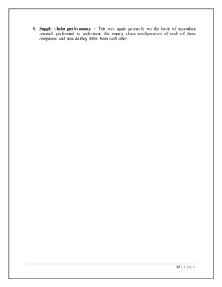 17 | P a g e
4. Supply chain performance – This was again primarily on the basis of secondary
research performed to understand the supply chain configuration of each of these
companies and how do they differ from each other.
 
