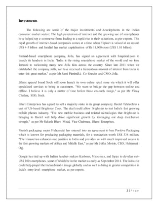 2 | P a g e
Investments
The following are some of the major investments and developments in the Indian
consumer market sector: The high penetration of internet and the growing use of smartphones
have helped top e-commerce firms leading to a rapid rise in their valuations, as per experts. This
rapid growth of internet-based companies comes at a time when Flipkart is valued at an around
US$ 4-5 billion and Justdial has market capitalisation of Rs 11,000 crore (US$ 1.81 billion).
Finland-based smartphone company, Jolla, has signed an agreement with Snapdeal.com to
launch its handsets in India. "India is the rising smartphone market of the world and we look
forward to welcoming many new Jolla fans across the country. Since late 2011 when we
established the company Jolla, we have received a tremendous amount of interest from India to
enter this great market," as per Mr Sami Pienimäki, Co-founder and CMO, Jolla.
Ethnic apparel brand Soch will soon launch its own online retail store via which it will offer
specialised services to bring in customers. "We want to bridge the gap between online and
offline. I believe it is only a matter of time before these channels merge," as per Mr Vinay
Chatlani, SEO, Soch.
Bharti Enterprises has agreed to sell a majority stake in its group company, Beetel Teletech to a
unit of US-based Brightstar Corp. The deal could allow Brightstar to test India's fast growing
mobile phones industry. "The new mobile business and related technologies that Brightstar is
bringing to Beetel will help drive significant growth by leveraging our deep distribution
strength," as per Mr Rakesh Bharti Mittal, Vice-Chairman, Bharti Enterprises.
Finnish packaging major Huhtamaki has entered into an agreement to buy Positive Packaging
which is known for producing packaging materials, for a transaction worth US$ 336 million.
"The transaction enhances our position in India and provides us with much improved access to
the fast growing markets of Africa and Middle East," as per Mr Jukka Moisio, CEO, Huhtamaki
Oyj.
Google has tied up with Indian handset-makers Karbonn, Micromax, and Spice to develop sub-
US$ 100 smartphones, some of which be in the market as early as September 2014. The initiative
could help propel the Indian brands' image globally and as well as bring in greater competition in
India's entry-level smartphone market, as per experts.
 