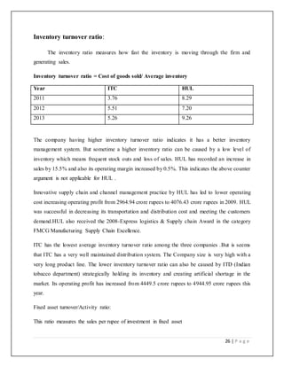 26 | P a g e
Inventory turnover ratio:
The inventory ratio measures how fast the inventory is moving through the firm and
generating sales.
Inventory turnover ratio = Cost of goods sold/ Average inventory
Year ITC HUL
2011 3.76 8.29
2012 5.51 7.20
2013 5.26 9.26
The company having higher inventory turnover ratio indicates it has a better inventory
management system. But sometime a higher inventory ratio can be caused by a low level of
inventory which means frequent stock outs and loss of sales. HUL has recorded an increase in
sales by 15.5% and also its operating margin increased by 0.5%. This indicates the above counter
argument is not applicable for HUL .
Innovative supply chain and channel management practice by HUL has led to lower operating
cost increasing operating profit from 2964.94 crore rupees to 4076.43 crore rupees in 2009. HUL
was successful in decreasing its transportation and distribution cost and meeting the customers
demand.HUL also received the 2008-Express logistics & Supply chain Award in the category
FMCG Manufacturing Supply Chain Excellence.
ITC has the lowest average inventory turnover ratio among the three companies .But is seems
that ITC has a very well maintained distribution system. The Company size is very high with a
very long product line. The lower inventory turnover ratio can also be caused by ITD (Indian
tobacco department) strategically holding its inventory and creating artificial shortage in the
market. Its operating profit has increased from 4449.5 crore rupees to 4944.95 crore rupees this
year.
Fixed asset turnover/Activity ratio:
This ratio measures the sales per rupee of investment in fixed asset
 
