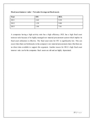 27 | P a g e
Fixed asset turnover ratio = Net sales/Average net fixed assets
Year ITC HUL
2011 2.42 9.30
2012 1.59 9.80
2013 1.84 7.81
A companies having a high activity ratio has a high efficiency .HUL has a high fixed asset
turnover ratio because of its highly managed raw material procurement system which implies its
fixed asset utilization is effective. The fixed asset ratio for ITC is significantly low. This can
occur when there are bottlenecks in the company’s raw material procurement chain .But there are
no direct data available to support this argument. Another reason for HUL’s high fixed asset
turnover ratio can be the companies fixed assets are old and are highly depreciated.
 