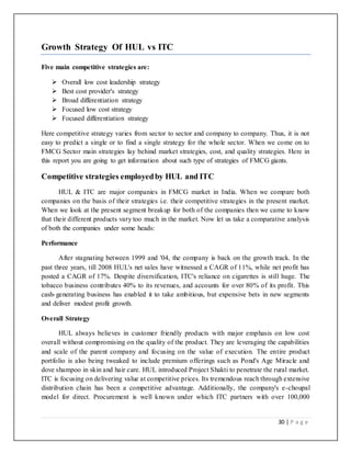 30 | P a g e
Growth Strategy Of HUL vs ITC
Five main competitive strategies are:
 Overall low cost leadership strategy
 Best cost provider's strategy
 Broad differentiation strategy
 Focused low cost strategy
 Focused differentiation strategy
Here competitive strategy varies from sector to sector and company to company. Thus, it is not
easy to predict a single or to find a single strategy for the whole sector. When we come on to
FMCG Sector main strategies lay behind market strategies, cost, and quality strategies. Here in
this report you are going to get information about such type of strategies of FMCG giants.
Competitive strategies employedby HUL and ITC
HUL & ITC are major companies in FMCG market in India. When we compare both
companies on the basis of their strategies i.e. their competitive strategies in the present market.
When we look at the present segment breakup for both of the companies then we came to know
that their different products vary too much in the market. Now let us take a comparative analysis
of both the companies under some heads:
Performance
After stagnating between 1999 and '04, the company is back on the growth track. In the
past three years, till 2008 HUL's net sales have witnessed a CAGR of 11%, while net profit has
posted a CAGR of 17%. Despite diversification, ITC's reliance on cigarettes is still huge. The
tobacco business contributes 40% to its revenues, and accounts for over 80% of its profit. This
cash-generating business has enabled it to take ambitious, but expensive bets in new segments
and deliver modest profit growth.
Overall Strategy
HUL always believes in customer friendly products with major emphasis on low cost
overall without compromising on the quality of the product. They are leveraging the capabilities
and scale of the parent company and focusing on the value of execution. The entire product
portfolio is also being tweaked to include premium offerings such as Pond's Age Miracle and
dove shampoo in skin and hair care. HUL introduced Project Shakti to penetrate the rural market.
ITC is focusing on delivering value at competitive prices. Its tremendous reach through extensive
distribution chain has been a competitive advantage. Additionally, the company's e-choupal
model for direct. Procurement is well known under which ITC partners with over 100,000
 