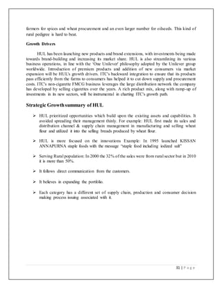 31 | P a g e
farmers for spices and wheat procurement and an even larger number for oilseeds. This kind of
rural pedigree is hard to beat.
Growth Drivers
HUL has been launching new products and brand extensions, with investments being made
towards brand-building and increasing its market share. HUL is also streamlining its various
business operations, in line with the ‘One Unilever' philosophy adopted by the Unilever group
worldwide. Introduction of premium products and addition of new consumers via market
expansion will be HUL's growth drivers. ITC's backward integration to ensure that its products
pass efficiently from the farms to consumers has helped it to cut down supply and procurement
costs. ITC's non-cigarette FMCG business leverages the large distribution network the company
has developed by selling cigarettes over the years. A rich product mix, along with ramp-up of
investments in its new sectors, will be instrumental in charting ITC's growth path.
Strategic Growthsummary of HUL
 HUL prioritized opportunities which build upon the existing assets and capabilities. It
avoided spreading their management thinly. For example: HUL first made its sales and
distribution channel & supply chain management in manufacturing and selling wheat
flour and utilized it into the selling breads produced by wheat flour.
 HUL is more focused on the innovations Example: In 1995 launched KISSAN
ANNAPURNA staple foods with the message “staple food including iodized salt”
 Serving Rural population: In 2000 the 32% of the sales were from rural sector but in 2010
it is more than 50%.
 It follows direct communication from the customers.
 It believes in expanding the portfolio.
 Each category has a different set of supply chain, production and consumer decision
making process issuing associated with it.
 