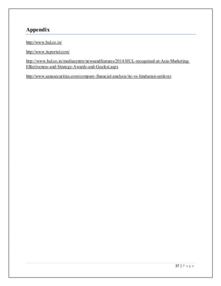 37 | P a g e
Appendix
http://www.hul.co.in/
http://www.itcportal.com/
http://www.hul.co.in/mediacentre/newsandfeatures/2014/HUL-recognised-at-Asia-Marketing-
Effectiveness-and-Strategy-Awards-and-Goafest.aspx
http://www.sanasecurities.com/compare-financial-analysis/itc-vs-hindustan-unilever
 