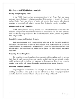5 | P a g e
Five Forces forFMCG Industry analysis:
Rivalry among Competing Firms:
In the FMCG Industry, rivalry among competitors is very fierce. There are scarce
customers because the industry is highly saturated and the competitors try to snatch their share of
market. Market Players use all sorts of tactics and activities from intensive advertisement
campaigns to promotional stuff and price wars etc. Hence the intensity of rivalry is very high.
Potential Entry of New Competitors:
FMCG Industry does not have any measures which can control the entry of new firms. The
resistance is very low and the structure of the industry is so complex that new firms can easily
enter and also offer tough competition due to cost effectiveness. Hence potential entry of new
firms is highly viable.
Potential Development of Substitute Products:
There are complex and never ending consumer needs and no firm can satisfy all sorts of
needs alone. There are plenty of substitute goods available in the market that can be re-placed if
consumers are not satisfied with one. The wide range of choices and needs give a sufficient room
for new product development that can replace existing goods. This leads to higher consumer’s
expectation.
Bargaining Power of Suppliers:
The bargaining power of suppliers of raw materials and intermediate goods is not very
high. There is ample number of substitute suppliers available and the raw materials are also
readily available and most of the raw materials are homogeneous. There is no monopoly
situation in the supplier side because the suppliers are also competing among themselves.
Bargaining Power of Consumers:
Bargaining power of consumers is also very high. This is because in FMCG industry the
switching costs of most of the goods is very low and there is no threat of buying one product
over other. Customers are never reluctant to buy or try new things off the shelf.
 