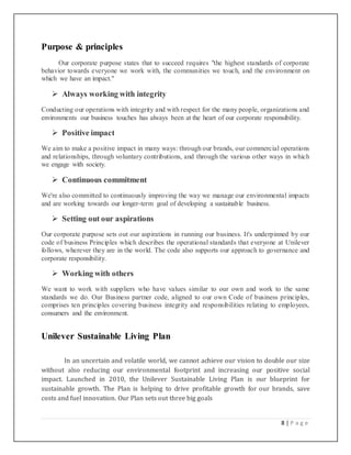 8 | P a g e
Purpose & principles
Our corporate purpose states that to succeed requires "the highest standards of corporate
behavior towards everyone we work with, the communities we touch, and the environment on
which we have an impact."
 Always working with integrity
Conducting our operations with integrity and with respect for the many people, organizations and
environments our business touches has always been at the heart of our corporate responsibility.
 Positive impact
We aim to make a positive impact in many ways: through our brands, our commercial operations
and relationships, through voluntary contributions, and through the various other ways in which
we engage with society.
 Continuous commitment
We're also committed to continuously improving the way we manage our environmental impacts
and are working towards our longer-term goal of developing a sustainable business.
 Setting out our aspirations
Our corporate purpose sets out our aspirations in running our business. It's underpinned by our
code of business Principles which describes the operational standards that everyone at Unilever
follows, wherever they are in the world. The code also supports our approach to governance and
corporate responsibility.
 Working with others
We want to work with suppliers who have values similar to our own and work to the same
standards we do. Our Business partner code, aligned to our own Code of business principles,
comprises ten principles covering business integrity and responsibilities relating to employees,
consumers and the environment.
Unilever Sustainable Living Plan
In an uncertain and volatile world, we cannot achieve our vision to double our size
without also reducing our environmental footprint and increasing our positive social
impact. Launched in 2010, the Unilever Sustainable Living Plan is our blueprint for
sustainable growth. The Plan is helping to drive profitable growth for our brands, save
costs and fuel innovation. Our Plan sets out three big goals
 
