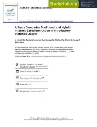 Full Terms & Conditions of access and use can be found at
https://www.tandfonline.com/action/journalInformation?journalCode=ujse20
Journal of Statistics Education
ISSN: (Print) 1069-1898 (Online) Journal homepage: https://www.tandfonline.com/loi/ujse20
A Study Comparing Traditional and Hybrid
Internet-Based Instruction in Introductory
Statistics Classes
Jessica Utts, Barbara Sommer, Curt Acredolo, Michael W. Maher & Harry R.
Matthews
To cite this article: Jessica Utts, Barbara Sommer, Curt Acredolo, Michael W. Maher
& Harry R. Matthews (2003) A Study Comparing Traditional and Hybrid Internet-Based
Instruction in Introductory Statistics Classes, Journal of Statistics Education, 11:3, , DOI:
10.1080/10691898.2003.11910722
To link to this article: https://doi.org/10.1080/10691898.2003.11910722
Copyright 2003 Jessica Utts, Barbara
Sommer, Curt Acredolo, Michael W. Maher,
and Harry M. Matthews
Published online: 01 Dec 2017.
Submit your article to this journal
Article views: 263
Citing articles: 6 View citing articles
 