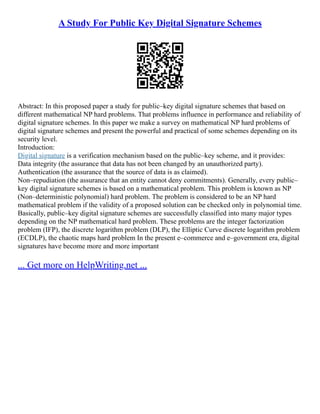 A Study For Public Key Digital Signature Schemes
Abstract: In this proposed paper a study for public–key digital signature schemes that based on
different mathematical NP hard problems. That problems influence in performance and reliability of
digital signature schemes. In this paper we make a survey on mathematical NP hard problems of
digital signature schemes and present the powerful and practical of some schemes depending on its
security level.
Introduction:
Digital signature is a verification mechanism based on the public–key scheme, and it provides:
Data integrity (the assurance that data has not been changed by an unauthorized party).
Authentication (the assurance that the source of data is as claimed).
Non–repudiation (the assurance that an entity cannot deny commitments). Generally, every public–
key digital signature schemes is based on a mathematical problem. This problem is known as NP
(Non–deterministic polynomial) hard problem. The problem is considered to be an NP hard
mathematical problem if the validity of a proposed solution can be checked only in polynomial time.
Basically, public–key digital signature schemes are successfully classified into many major types
depending on the NP mathematical hard problem. These problems are the integer factorization
problem (IFP), the discrete logarithm problem (DLP), the Elliptic Curve discrete logarithm problem
(ECDLP), the chaotic maps hard problem In the present e–commerce and e–government era, digital
signatures have become more and more important
... Get more on HelpWriting.net ...
 
