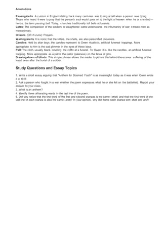 Annotations
Passing-bells: A custom in England dating back many centuries was to ring a bell when a person was dying.
Those who heard it were to pray that the person's soul would pass on to the light of heaven when he or she died—
hence, the term passing bell. Today, churches traditionally toll bells at funerals.
Cattle: The comparison of the soldiers to slaughtered cattle underscores the inhumanity of war; it treats men as
mereanimals.
Orisons (OR ih zuns): Prayers.
Wailing shells: It is ironic that the killers, the shells, are also personified mourners.
Candles: Held by altar boys, the candles represent to Owen ritualistic, artificial funereal trappings. More
appropriate to him is the sad glimmer in the eyes of these boys.
Pall: The cloth, usually black, covering the coffin at a funeral. To Owen, it is, like the candles, an artificial funereal
trapping. More appropriate as a pall is the pallor (paleness) on the faces of girls.
Drawing-down of blinds: This simple phrase allows the reader to picture the behind-the-scenes suffering of the
loved ones after the burial of a soldier.
Study Questions and Essay Topics
1. Write a short essay arguing that "Anthem for Doomed Youth" is as meaningful today as it was when Owen wrote
it in 1917.
2. Ask a person who fought in a war whether the poem expresses what he or she felt on the battlefield. Report your
answer to your class.
3..What is an anthem?
4. Identify three alliterating words in the last line of the poem.
5. Did you notice that the first word of the first and second stanzas is the same (what) and that the first word of the
last line of each stanza is also the same (and)? In your opinion, why did frame each stanza with what and and?
 