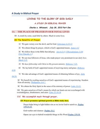 A Study in Biblical Prayer<br />LIVING TO THE GLORY OF GOD DAILY<br />A STUDY IN BIBLICAL PRAYER<br />Charles e. Whisnant,  July 28, 2010 Part One<br />1ATHE PLACE OF PRAYER IN OUR TOTAL LIVES <br />      1BA crutch by some, used little by others. Much in some lives.<br />   2B The Benefits of Prayer:<br />              1C  We gain victory over the devil, and for God. Ephesians 6;12-13<br />  2C  We obtain things by prayer, which is God’s appointed means. James 4:2<br />3C  We follow those in the Bible that did pray.  Acts 6:2-4; I Thessalonians 3:10;     First Timothy 1:3<br />4C  We are true followers of Jesus, who made prayer very prominent in our daily lives.       Mark 1:35.<br />              5C  We have fellowship with Christ in His present ministry. Hebrews 7:25.<br />              6C   We lay hold of God’s appointed means of receiving mercy and grace. Hebrews 4:16<br />              7C  We take advantage of God’s appointed means of obtaining fullness of joy. John 16:24.<br />8C  We benefit by availing ourselves of God’s appointed means of experiencing  freedom from all anxiety. Philippians 4:6-7.<br />9C  We obtain the Holy Spirit in the sense of his ministry of power. Luke 11:13.<br />10C  We gain ourselves of God’s means by which our hearts are not overcharged with overindulgence, drunkenness, and cares. Luke 21:34-36<br />11C  We accomplish much through prayer.<br />1D  Prayer promotes spiritual growth as Bible study does.  <br />Prayer helps bring to light hidden sins as we invite God to search us. Psalms 139:23-24.  <br />God washes and cleanses  Psalms 51:2.<br /> Opens our eyes to behold wonderful things in His Word Psalms 119;18.<br /> Gives us wisdom for a spiritual walk James 1:5. <br /> Imparts strength Pslams 119<br />Changes us more and more into Image 2 Corinthians 3:18.<br />2DPrayer draws on power that enables us to do our work.<br />3DPrayer makes use of  for the conversion of others.<br />4DPrayer brings many blessings to the church. By it people root out heresy, solves misunderstanding, dissolves jealousies, and frictions.  Psalms 119:126.<br />2AWHAT IS PRAYER <br />     1BWORSHIPFUL ADORATION (PRAISE)<br />1C  Having a spirit permeated by a sense of God, who he is as the God who hears and answers prayer. Psalms 34:1. 70:4. Psalms 84:4.  We can worshipfully praise Him for:<br />       1D  His righteousness. Psalms 5; 145;17; 148:7<br />       2D  His strength and mighty works. Psalms 20:13; 31:4; 43:2; 46:1  <br />3D  His creation.  Psalms 148-149<br />4D  His kingship. Psalms 5<br />5D  His lovingkindness, in giving benefits. Psalms 108:1<br />6D His building up Jerusalem. Psalms 147. The church. Ephesians 16:18<br />7D His giving of His Word. Psalms 147:19<br />8DHis raising up Israel as his people and the Church. Psalms 148:14, Ephesians 2:11-21<br />9DHis giving of honor to the godly to participate with Him in judging the nations Psalm 149:5-9 and 1 Corinthians 6:2.<br />      2B THANKSGIVING:<br /> Psalms 7:17, Psalms 30:1-4; Psalms 34.<br />Psalms 44; 51:17; 75:1. Psalms 136.<br />      3B CONFESSION<br />Of sins. Proverbs 28:13 and 1 John 1:9, Job 42:6; Psalms 25:11<br />      4B  PETITION (DIRCT REQUESTS.)<br />Daniel 2:18; 9:16-19<br />      5B  INTERCESSION:  (PRAYER ON BEHALF OF OTHERS.)<br />