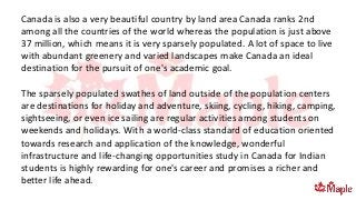 Canada is also a very beautiful country by land area Canada ranks 2nd
among all the countries of the world whereas the population is just above
37 million, which means it is very sparsely populated. A lot of space to live
with abundant greenery and varied landscapes make Canada an ideal
destination for the pursuit of one's academic goal.
The sparsely populated swathes of land outside of the population centers
are destinations for holiday and adventure, skiing, cycling, hiking, camping,
sightseeing, or even ice sailing are regular activities among students on
weekends and holidays. With a world-class standard of education oriented
towards research and application of the knowledge, wonderful
infrastructure and life-changing opportunities study in Canada for Indian
students is highly rewarding for one's career and promises a richer and
better life ahead.
 