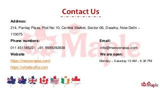 Contact Us
Address:
214, Pankaj Plaza, Plot No-10, Central Market, Sector-06, Dwarka, New Delhi –
110075
Phone numbers: Email:
011 45118522 | +91 9599292838 info@meoverseas.com
Website We are open:
https://meoverseas.com/ Monday – Saturday 10 AM – 6:30 PM
https://ieltsdwarka.com
 