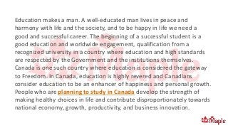 Education makes a man. A well-educated man lives in peace and
harmony with life and the society, and to be happy in life we need a
good and successful career. The beginning of a successful student is a
good education and worldwide engagement, qualification from a
recognized university in a country where education and high standards
are respected by the Government and the institutions themselves.
Canada is one such country where education is considered the gateway
to Freedom. In Canada, education is highly revered and Canadians
consider education to be an enhancer of happiness and personal growth.
People who are planning to study in Canada develop the strength of
making healthy choices in life and contribute disproportionately towards
national economy, growth, productivity, and business innovation.
 