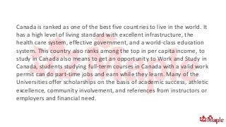 Canada is ranked as one of the best five countries to live in the world. It
has a high level of living standard with excellent infrastructure, the
health care system, effective government, and a world-class education
system. This country also ranks among the top in per capita income, to
study in Canada also means to get an opportunity to Work and Study in
Canada, students studying full-term courses in Canada with a valid work
permit can do part-time jobs and earn while they learn. Many of the
Universities offer scholarships on the basis of academic success, athletic
excellence, community involvement, and references from instructors or
employers and financial need.
 
