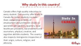 Why study in this country?
Canada offers high-quality education to
every student. The country offer study in
Canada for Indian students to make
them competitive in terms of
employment and profession create co-
operation with parents, teachers, local
healthcare providers, social workers and
counselors, physical, creative, and
cognitive abilities students. The country
also respects immigrants irrespective of
their origin, culture, religion, and
ethnicity.
 