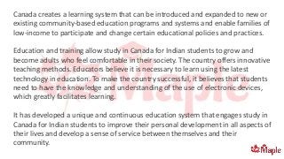 Canada creates a learning system that can be introduced and expanded to new or
existing community-based education programs and systems and enable families of
low-income to participate and change certain educational policies and practices.
Education and training allow study in Canada for Indian students to grow and
become adults who feel comfortable in their society. The country offers innovative
teaching methods. Educators believe it is necessary to learn using the latest
technology in education. To make the country successful, it believes that students
need to have the knowledge and understanding of the use of electronic devices,
which greatly facilitates learning.
It has developed a unique and continuous education system that engages study in
Canada for Indian students to improve their personal development in all aspects of
their lives and develop a sense of service between themselves and their
community.
 