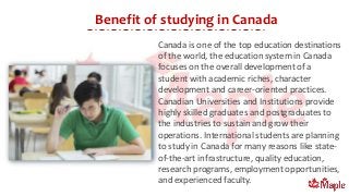 Benefit of studying in Canada
Canada is one of the top education destinations
of the world, the education system in Canada
focuses on the overall development of a
student with academic riches, character
development and career-oriented practices.
Canadian Universities and Institutions provide
highly skilled graduates and postgraduates to
the industries to sustain and grow their
operations. International students are planning
to study in Canada for many reasons like state-
of-the-art infrastructure, quality education,
research programs, employment opportunities,
and experienced faculty.
 