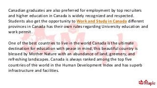 Canadian graduates are also preferred for employment by top recruiters
and higher education in Canada is widely recognized and respected.
Students also get the opportunity to Work and Study in Canada different
provinces in Canada has their own rules regarding University education and
work permit.
One of the best countries to live in the world Canada is the ultimate
destination for education with peace in mind, this beautiful country is
blessed by Mother Nature with an abundance of land, greenery, and
refreshing landscapes. Canada is always ranked among the top five
countries of the world in the Human Development Index and has superb
infrastructure and facilities.
 