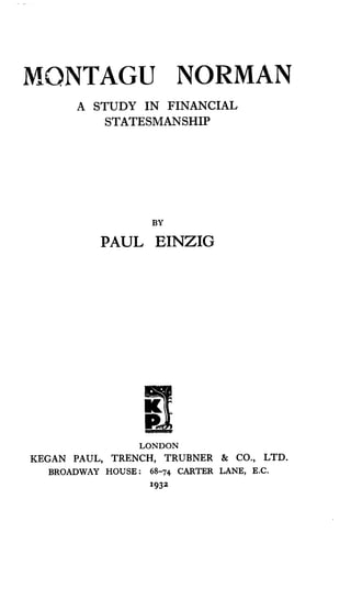 MONTAGU NORMAN
A STUDY IN FINANCIAL
STATESMANSHIP
BY
PAUL EINZIG
LONDON
KEGAN PAUL, TRENCH, TRUBNER & CO., LTD.
BROADWAY HOUSE : 68-74 CARTER LANE, E.C.
1932
 