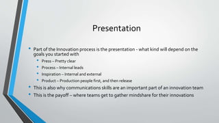 Presentation 
• Part of the Innovation process is the presentation - what kind will depend on the 
goals you started with 
• Press – Pretty clear 
• Process – Internal leads 
• Inspiration – Internal and external 
• Product – Production people first, and then release 
• This is also why communications skills are an important part of an innovation team 
• This is the payoff – where teams get to gather mindshare for their innovations 
 