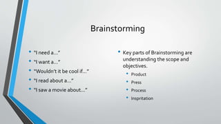 Brainstorming 
• “I need a…” 
• “I want a…” 
• “Wouldn’t it be cool if…” 
• “I read about a…” 
• “I saw a movie about…” 
• Key parts of Brainstorming are 
understanding the scope and 
objectives. 
• Product 
• Press 
• Process 
• Inspritation 
 