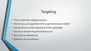 Targeting 
• This is where the mapping happens 
• How do you use Capability X/Y/Z to get to Brainstorm A/B/C? 
• Quickly throw out the impractical or the improbable. 
• Decide on at least the general feature set 
• Don’t get too detailed yet 
• Build your list of questions 
 