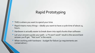 Rapid Prototyping 
• THIS is where you want to spend your time 
• Rapid means many things – ideally you want to have a cycle time of about 24 
hours. 
• Hardware is actually easier to break down into rapid chunks than software 
• Let your answers guide your path – a “It won’t work” result is the second best 
answer you’ll get. “Not sure” is the worst. 
• When working with hardware – budget for failure (3x requirements are 
conservative.) 
 