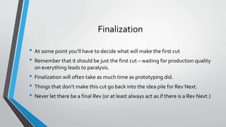 Finalization 
• At some point you’ll have to decide what will make the first cut 
• Remember that it should be just the first cut – waiting for production quality 
on everything leads to paralysis. 
• Finalization will often take as much time as prototyping did. 
• Things that don’t make this cut go back into the idea pile for Rev Next. 
• Never let there be a final Rev (or at least always act as if there is a Rev Next.) 
 