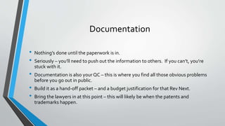Documentation 
• Nothing’s done until the paperwork is in. 
• Seriously – you’ll need to push out the information to others. If you can’t, you’re 
stuck with it. 
• Documentation is also your QC – this is where you find all those obvious problems 
before you go out in public. 
• Build it as a hand-off packet – and a budget justification for that Rev Next. 
• Bring the lawyers in at this point – this will likely be when the patents and 
trademarks happen. 
 