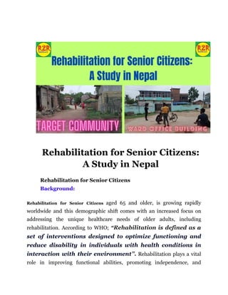 Rehabilitation for Senior Citizens:
A Study in Nepal
Rehabilitation for Senior Citizens
Background:
Rehabilitation for Senior Citizens aged 65 and older, is growing rapidly
worldwide and this demographic shift comes with an increased focus on
addressing the unique healthcare needs of older adults, including
rehabilitation. According to WHO; “Rehabilitation is defined as a
set of interventions designed to optimize functioning and
reduce disability in individuals with health conditions in
interaction with their environment”. Rehabilitation plays a vital
role in improving functional abilities, promoting independence, and
 