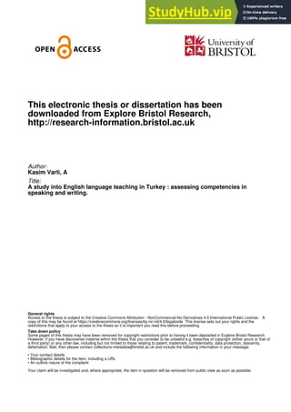 This electronic thesis or dissertation has been
downloaded from Explore Bristol Research,
http://research-information.bristol.ac.uk
Author:
Kasim Varli, A
Title:
A study into English language teaching in Turkey : assessing competencies in
speaking and writing.
General rights
Access to the thesis is subject to the Creative Commons Attribution - NonCommercial-No Derivatives 4.0 International Public License. A
copy of this may be found at https://creativecommons.org/licenses/by-nc-nd/4.0/legalcode This license sets out your rights and the
restrictions that apply to your access to the thesis so it is important you read this before proceeding.
Take down policy
Some pages of this thesis may have been removed for copyright restrictions prior to having it been deposited in Explore Bristol Research.
However, if you have discovered material within the thesis that you consider to be unlawful e.g. breaches of copyright (either yours or that of
a third party) or any other law, including but not limited to those relating to patent, trademark, confidentiality, data protection, obscenity,
defamation, libel, then please contact collections-metadata@bristol.ac.uk and include the following information in your message:
• Your contact details
• Bibliographic details for the item, including a URL
• An outline nature of the complaint
Your claim will be investigated and, where appropriate, the item in question will be removed from public view as soon as possible.
 