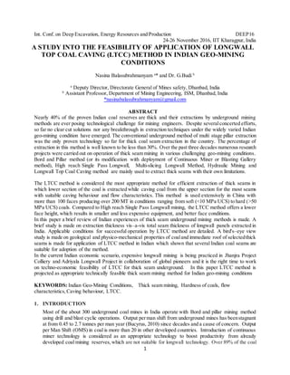 1
Int. Conf. on Deep Excavation, Energy Resources and Production DEEP16
24-26 November 2016, IIT Kharagpur, India
A STUDY INTO THE FEASIBILITY OF APPLICATION OF LONGWALL
TOP COAL CAVING (LTCC) METHOD IN INDIAN GEO-MINING
CONDITIONS
Nasina Balasubrahmanyam a
* and Dr. G.Budi b
a
Deputy Director, Directorate General of Mines safety, Dhanbad, India
b
Assistant Professor, Department of Mining Engineering, ISM, Dhanbad, India
*nasinabalasubrahmanyam@gmail.com
ABSTRACT
Nearly 40% of the proven Indian coal reserves are thick and their extractions by underground mining
methods are ever posing technological challenge for mining engineers. Despite severalconcerted efforts,
so far no clear cut solutions nor any breakthrough in extraction techniques under the widely varied Indian
geo-mining condition have emerged. The conventional underground method of multi stage pillar extraction
was the only proven technology so far for thick coal seam extraction in the country. The percentage of
extraction in this method is well known to be less than 30%. Over the past three decades numerous research
projects were carried out on operation of thick seam mining in various challenging geo-mining conditions.
Bord and Pillar method (or its modification with deployment of Continuous Miner or Blasting Gallery
method), High reach Single Pass Longwall, Multi-slicing Longwall Method, Hydraulic Mining and
Longwall Top Coal Caving method are mainly used to extract thick seams with their own limitations.
The LTCC method is considered the most appropriate method for efficient extraction of thick seams in
which lower section of the coal is extracted while caving coal from the upper section for the most seams
with suitable caving behaviour and flow characteristics. This method is used extensively in China with
more than 100 faces producing over 200 MT in conditions ranging from soft (<10 MPa UCS) to hard (>50
MPa UCS) coals. Compared to High reach Single Pass Longwall mining, the LTCC method offers a lower
face height, which results in smaller and less expensive equipment, and better face conditions.
In this paper a brief review of Indian experiences of thick seam underground mining methods is made. A
brief study is made on extraction thickness vis–a-vis total seam thickness of longwall panels extracted in
India. Applicable conditions for successful operation by LTCC method are detailed. A bird's–eye view
study is made on geological and physico-mechanical properties of coaland immediate roof of selectedthick
seams is made for application of LTCC method in Indian which shown that several Indian coal seams are
suitable for adoption of the method.
In the current Indian economic scenario, expensive longwall mining is being practiced in Jhanjra Project
Colliery and Adriyala Longwall Project in collaboration of global pioneers and it is the right time to work
on techno-economic feasibility of LTCC for thick seam underground. In this paper LTCC method is
projected as appropriate technically feasible thick seam mining method for Indian geo-mining conditions
KEYWORDS: Indian Geo-Mining Conditions, Thick seam mining, Hardness of coals, flow
characteristics,Caving behaviour, LTCC.
1. INTRODUCTION
Most of the about 300 underground coal mines in India operate with Bord and pillar mining method
using drill and blast cyclic operations. Output perman shift from underground mines has beenstagnant
at from 0.45 to 2.7 tonnes per man year (Bucyrus, 2010) since decades and a cause of concern. Output
per Man Shift (OMS) in coal is more than 20 in other developed countries. Introduction of continuous
miner technology is considered as an appropriate technology to boost productivity from already
developed coal mining reserves,which are not suitable for longwall technology. Over 89% of the coal
 