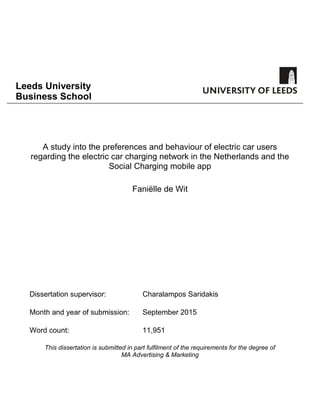 Leeds University
Business School
A study into the preferences and behaviour of electric car users
regarding the electric car charging network in the Netherlands and the
Social Charging mobile app
Faniëlle de Wit
Dissertation supervisor: Charalampos Saridakis
Month and year of submission: September 2015
Word count: 11,951
This dissertation is submitted in part fulfilment of the requirements for the degree of
MA Advertising & Marketing
 
