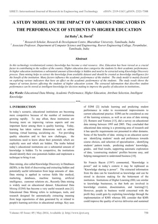 IJRET: International Journal of Research in Engineering and Technology eISSN: 2319-1163 | pISSN: 2321-7308
_______________________________________________________________________________________
Volume: 03 Issue: 05 | May-2014, Available @ http://www.ijret.org 750
A STUDY MODEL ON THE IMPACT OF VARIOUS INDICATORS IN
THE PERFORMANCE OF STUDENTS IN HIGHER EDUCATION
Jai Ruby1
, K. David2
1
Research Scholar, Research & Development Centre, Bharathiar University, Tamilnadu, India
2
Associate Professor, Department of Computer Science and Engineering, Roever Engineering College, Perambalur,
Tamilnadu, India
Abstract
In this technology revolutionized century knowledge has become a vital resource. Also, Education has been viewed as a crucial
factor in contributing to the welfare of the country. Higher education does categorize the students by their academic performance.
In higher education institutions a substantial amount of knowledge is hidden and need to be extracted using Knowledge Discovery
process. Data mining helps to extract the knowledge from available dataset and should be created as knowledge intelligence for
the benefit of the institution. Many factors influence the academic performance of the student. The study model is mainly focused
on exploring various indicators that have an effect on the academic performance of the students. The study result shows the
impact of various factors affecting the students of higher education system. The extracted information that describes student
performance can be stored as intelligent knowledge for decision making to improve the quality of education in institutions.
Key Words: Educational Data Mining, Academic Performance, Higher Education, Attribute Selection, Intelligent
Knowledge
--------------------------------------------------------------------***----------------------------------------------------------------------
1. INTRODUCTION
In today‘s scenario, educational institutions are becoming
more competitive because of the number of institutions
growing rapidly. To stay afloat, these institutions are
focusing more on improving various aspects and one
important factor among them is quality learning. Today,
learning has taken various dimensions such as online
learning, virtual learning, socializing etc. For providing
quality education and to face new challenges, the
institutions need to know about their potentials which are
explicitly seen and which are hidden. The truths behind
today‘s educational institutions are a substantial amount of
knowledge is hidden. To be competitive, the institutions
should identify their own potentials hidden and implement a
technique to bring it out.
Data mining, also called Knowledge Discovery in Databases
(KDD), is the field of discovering and extracting hidden and
potentially useful information from large amounts of data.
Data mining is applied in various fields like medical,
marketing, databases, machine learning, artificial
intelligence, customer relations etc., Recently Data mining
is widely used on educational dataset. Educational Data
Mining (EDM) has become a very useful research area [1].
Educational Data Mining refers to techniques, tools, and
research designed for automatically extracting meaning
from large repositories of data generated by or related to
people's learning activities in educational settings. Key uses
of EDM [2] include learning and predicting student
performance in order to recommend improvements to
current educational practice. EDM can be considered as one
of the learning sciences, as well as an area of data mining
[3]. Romero and Ventura [13], did a survey on educational
data mining between 1995 and 2005. They concluded that
educational data mining is a promising area of research and
it has specific requirements not presented in other domains.
Some of the benefits of data mining in an education sector
are identifying students‘ needs and preferences towards
course choices, and selection of specialisation , identifying
students‘ pattern trends, predicting students‘ knowledge,
grades, and final results, supporting automatic exploration
of data, ‗constructing students‘ profiles become easy, and
helping management to understand business [10].
Sir Francis Bacon (1597) commented, ―Knowledge is
power‖ and in today‘s context it may be rephrased as
―Knowledge sharing is power‖. The extracted information
from the data can be transferred as knowledge and can be
stored in decision making for the betterment of the
institution. Institutions of Higher Learning (IHL) are similar
to knowledge businesses, in that both are involved in
knowledge creation, dissemination, and learning[11].
However, people in business world concerned with the
profit they could gain by exploiting knowledge through the
implementation of KMS whereas IHL consider that KMS
could improve the quality of service deliveries and sustained
 