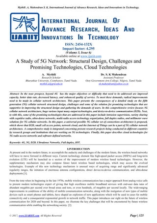 Mythili .A, Mahendran S. K, International Journal of Advance Research, Ideas and Innovations in Technology.
© 2017, www.IJARIIT.com All Rights Reserved Page | 325
ISSN: 2454-132X
Impact factor: 4.295
(Volume 3, Issue 6)
Available online at www.ijariit.com
A Study of 5G Network: Structural Design, Challenges and
Promising Technologies, Cloud Technologies
A. Mythili
Research Scholar
Bharathiar University, Coimbatore, Tamil Nadu
mythili.a@grd.edu.in
Dr. S. K Mahendran
Assistant Professor
Ooty Government Arts College, Nilgiris, Tamil Nadu
sk.mahendran@yahoo.co.in
Abstract: In the near prospect, beyond 4G has the major objectives or difficulty that need to be addressed are improved
capacity, better data rate, decreased latency, and enhanced quality of service. To meet these demands, radical improvements
need to be made in cellular network architecture. This paper presents the consequences of a detailed study on the fifth
generation (5G) cellular network structural design, challenges and some of the solution for promising technologies that are
supportive in improving the structural design and gathering the demands of users. In this comprehensive review focuses 5G
cellular network architecture, huge various input many output technologies, and device-to-device communication (D2D). Next,
to with this, some of the promising technologies that are addressed in this paper include intrusion supervision, variety sharing
with cognitive radio, ultra-dense networks, multi-radio access technology organization, full duplex radios, and millimeter wave
solutions for 5G cellular networks. In this paper, a universal possible 5G cellular set of connections architecture is proposed,
which shows that D2D, small cell access points, network cloud, and the Internet of Things can be a part of 5G cellular network
architecture. A comprehensive study is integrated concerning present research projects being conducted in different countries
by research groups and institutions that are working on 5G technologies. Finally, this paper describes cloud technologies for
5G radio access networks and software defined networks.
Keywords: 4G, 5G, D2D, Ultradense Networks, Full duplex, IOT.
I.INTRODUCTION
At present and in the modern future, to accomplish the audacity and challenges of the modern future, the wireless based networks
will have to move forward in different ways. Current technology element like high-speed packet access (HSPA) and long-term
evolution (LTE) will be launched as a section of the improvement of modern wireless based technologies. However, the
supplementary mechanism may also compose future latest wireless based technologies, which may access the evolved
technologies. Example of this new technology mechanism is unusual ways of acquiring range and significantly advanced
regularity ranges, the initiation of enormous antenna configurations, direct device-to-device communication, and ultra-dense
deployments [1].
From the time when its beginning in the late 1970s, mobile wireless communication has a major approach from analog voice calls
to present modern technologies expert of giving that high excellence mobile broadband services with end-user data rates of
abundant megabits per second over broad areas and tens, or even hundreds, of megabits per second locally. The wide-ranging
improvements in conditions of the ability of mobile communication networks, along with the instigation of new types of mobile
devices such as smart phones and tablets, have shaped an explosion of new applications which will be used in cases for mobile
connectivity and a consequential exponential growth in network traffic. This paper introduces our sight on the future of wireless
communication for 2020 and beyond. In this paper, we illustrate the key challenges that will be encountered by future wireless
communication while enabling the networking society. [2].
 