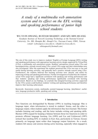 ReCALL 23(2): 160–180. 2011 r European Association for Computer Assisted Language Learning 160
doi:10.1017/S0958344011000061
A study of a multimedia web annotation
system and its effect on the EFL writing
and speaking performance of junior high
school students
WU-YUIN HWANG, RUSTAM SHADIEV AND SZU-MIN HUANG
Graduate Institute of Network Learning Technology at the National Central
University. No. 300, Jhongda Rd., Jhongli City, Taoyuan County 32001, Taiwan
(email: wyhwang@cc.ncu.edu.tw, rshadiev@cl.ncu.edu.tw,
whiteagnesb@hotmail.com)
Abstract
The aim of this study was to improve students’ English as Foreign Language (EFL) writing
and speaking performance with appropriate learning activity design supported by Virtual Pen
(VPen), a multimedia web annotation system. Students’ perceptions toward using VPen and
learningactivities, attitude toward using VPen, actual VPen usage and their relationships were
also investigated. After the experiment the students perceived that VPen was easy to use and
useful during learning activities, and generally had a positive attitude toward using VPen.
Furthermore, the students believed that learning activities were ‘playful’ and useful for
improving writing and speaking performance. Further investigation revealed that the students’
actual VPen usage had a significant correlation with speaking and writing performance and
that students’ speaking and writing performance significantly correlated with learning
achievement. Based on our findings, we conclude that designed learning activities supported
by the VPen system could facilitate students’ writing and speaking performance and therefore
improve their learning achievement.
Keywords: Annotation system, multimedia assisted language learning, ‘playfulness’, useful-
ness, language productive skills, speaking and writing
1 Introduction
Two functions are distinguished by Harmer (1991) in teaching language. One is
language input, when information is stored in students’ brains, and the other is
language output, when students apply the information they have learned. The former
includes listening and reading, and the latter includes writing and speaking skills.
Harmer (1991) argued for keeping a balance between those two functions in order to
promote efficient language learning. Lin (1995) and Liu and Littlewood (1997)
noticed that teaching EFL to students in East Asia, particularly in Taiwan, focuses
primarily on language input rather than language output functions. As a result,
students felt uneasy and anxious during active learning, especially when engaged in
 