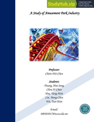 A Study of Amusement Park Industry
Professor:
Chein-Wei Chen
Students:
Huang, Hao-Jung
Chen,Yi-Chun
Hsu, Yung-Hsin
Lin, Meng-Chen
Wu, Tsai-Hsin
Email:
100301017@nccu.edu.tw
 