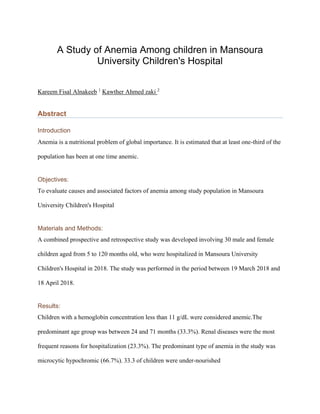 A Study of Anemia Among children in Mansoura
University Children's Hospital
Kareem Fisal Alnakeeb 1
Kawther Ahmed zaki 2
Abstract
Introduction
Anemia is a nutritional problem of global importance. It is estimated that at least one-third of the
population has been at one time anemic.
Objectives:
To evaluate causes and associated factors of anemia among study population in Mansoura
University Children's Hospital
Materials and Methods:
A combined prospective and retrospective study was developed involving 30 male and female
children aged from 5 to 120 months old, who were hospitalized in Mansoura University
Children's Hospital in 2018. The study was performed in the period between 19 March 2018 and
18 April 2018.
Results:
Children with a hemoglobin concentration less than 11 g/dL were considered anemic.The
predominant age group was between 24 and 71 months (33.3%). Renal diseases were the most
frequent reasons for hospitalization (23.3%). The predominant type of anemia in the study was
microcytic hypochromic (66.7%). 33.3 of children were under-nourished
 