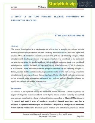 CASIRJ Volume 4 Issue 3 ISSN 2319 – 9202
International Research Journal of Commerce Arts and Science
http:www.casirj.com Page 601
A STUDY OF ATTITUDE TOWARDS TEACHING PROFESSION OF
PROSPECTIVE TEACHERS
BY DR. AMITA MAHESHWARI
Abstract
The present investigation is an exploratory one which aims at studying the attitude towards
teaching profession of prospective teachers. The study was conducted in Rohilkhand region and
covered 400 B.Ed. prospective teachers (200 each from govt and self-financing colleges). When
attitude towards teaching profession of prospective teachers was considered as the dependent
variable; the variables like gender, academic background and economic status were considered
as independent variable. The mean tool used was Teacher Attitude Inventory (TAI) developed by
S.P.Ahluwalia (2006). Result revealed that prospective teachers of self-financing colleges i.e.
female, science, middle economic status, high economic status or total were showing favourable
attitude towards teaching profession than govt colleges. On the other hand, male, arts, commerce
or low economic status prospective teachers of govt colleges and self-financing colleges, no
significant variation was yielded between them.
Introduction
An attitude is an important concept to understand human behaviour. Attitude is positive or
negative feelings that an individual holds about objects, persons or ideas. Generally it is defined
as a complex mental state involving beliefs and feelings. According to Allport(1954), attitude is
“A mental and neutral state of readiness, organized through experience, exerting a
directive or dynamic influence upon the individual’s response to all objects and situations
with which it is related.”This definition focuses attention upon attitude as a generalized pattern
 