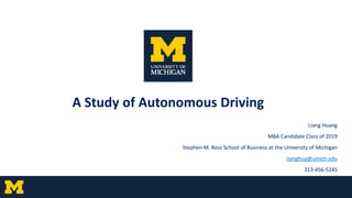 A Study of Autonomous Driving
Liang Huang
MBA Candidate Class of 2019
Stephen M. Ross School of Business at the University of Michigan
lianghua@umich.edu
313-456-5245
 