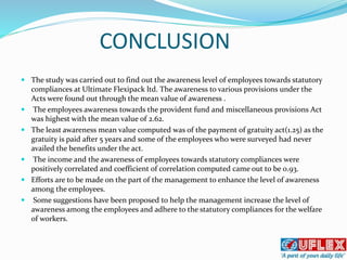 CONCLUSION
 The study was carried out to find out the awareness level of employees towards statutory
compliances at Ultimate Flexipack ltd. The awareness to various provisions under the
Acts were found out through the mean value of awareness .
 The employees awareness towards the provident fund and miscellaneous provisions Act
was highest with the mean value of 2.62.
 The least awareness mean value computed was of the payment of gratuity act(1.25) as the
gratuity is paid after 5 years and some of the employees who were surveyed had never
availed the benefits under the act.
 The income and the awareness of employees towards statutory compliances were
positively correlated and coefficient of correlation computed came out to be 0.93.
 Efforts are to be made on the part of the management to enhance the level of awareness
among the employees.
 Some suggestions have been proposed to help the management increase the level of
awareness among the employees and adhere to the statutory compliances for the welfare
of workers.
 
