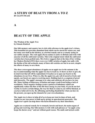 A STUDY OF BEAUTY FROM A TO Z
BY GLE PEASE
A
BEAUTY OF THE APPLE
The Wisdom of the Apple Tree
by Glennie Kindred
Our folk memory and country lore is rich with reference to the apple tree's virtues.
This beautiful tree provides abundant food which can be stored for winter use, and
has many uses both in the kitchen, as a herbal remedy and as a remedy acting on
our subtle energies. The crab apple (Pyrus malus) is native to Britain and it the wild
ancestor of all the cultivated varieties. This is the original stock which the cultivated
varieties have been grafted onto. Mrs Grieve suggests that at the time of her writing
her Modern Herbal (1931) there were over 2,000 varieties of apple, but sadly with
the decline of the old orchards, many of these old varieties are lost to us now, despite
the efforts of many to save them.
The sheer extravagant abundance of apples on an apple tree in the autumn is the
key to understanding what the apple tree has to teach us. It shows us how to give all,
in total trust that all will be replenished. It teaches us to open our hearts to the
abundance in our lives. When we, like the apple tree, give all of ourselves freely and
openly, our hearts are open to receiving more. Holding back is a symptom of greed
and insecurity. The apple's message is to value and celebrate all you have in your
life. Many feelings of bitterness, irritation and anger result from feeling a lack of
worthiness. These negative feelings create a pattern of imbalance which can
significantly reduce the flow of the life force energy in your body. If you do not feel
worthy to receive certain things, the way for them to come to you will be blocked, as
you have believed it to be. By affirming and feeling thankful for what you have in
the present, you open up the channels for your own abundance.
The Apple tree is there to help all of us to keep our trust in times of lack, and
teaches us our true power is built up by giving, in open-hearted generosity. The
Apple tree's spirit can help those who harm themselves by their miserliness.
Apples are a natural remedy for te stomach, bowels and heart, the main organs of
giving and receiving. Our folk memory is rich with such phrases as "an apple a day
keeps the doctor away" and not without good reason. The malic and tartaric acids
 